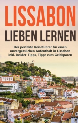 Lissabon lieben lernen: Der perfekte Reiseführer für einen unvergesslichen Aufenthalt in Lissabon inkl. Insider-Tipps, T