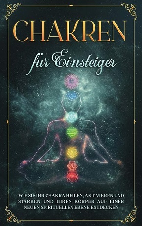 Chakren für Einsteiger: Wie Sie Ihr Chakra heilen, aktivieren und stärken und Ihren Körper auf einer neuen spirituellen