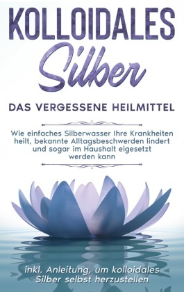 Kolloidales Silber - das vergessene Heilmittel: Wie einfaches Silberwasser Ihre Krankheiten heilt, bekannte Alltagsbesch