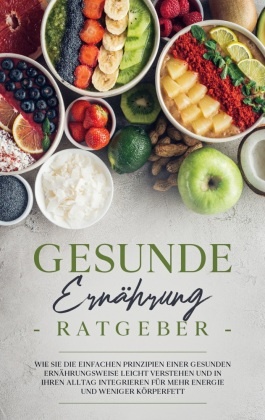 Gesunde Ernährung Ratgeber: Wie Sie die einfachen Prinzipien einer gesunden Ernährungsweise leicht verstehen und in Ihre