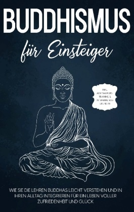 Buddhismus für Einsteiger: Wie Sie die Lehren Buddhas leicht verstehen und in Ihren Alltag integrieren für ein Leben vol