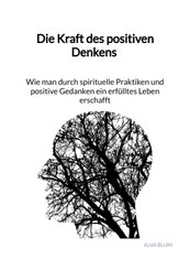 Die Kraft des positiven Denkens - Wie man durch spirituelle Praktiken und positive Gedanken ein erfülltes Leben erschaff