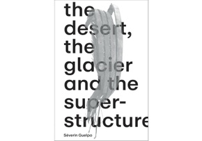 Séverin Guelpa: THE DESERT, THE GLACIER AND THE SUPERSTRUCTURE