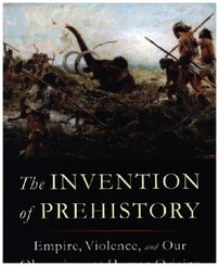 The Invention of Prehistory - Empire, Violence, and Our Obsession with Human Origins