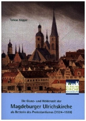 Die Glanz- und Heldenzeit der Magdeburger Ulrichskirche als Retterin des Protestantismus (1524-1559)