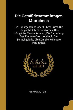 Die Gemäldesammlungen Münchens: Ein Kunstgeschictlicher Führer Durch Die Königliche Ältere Pinakothek, Des Königliche Maximilianeum, Die Sammlung Des