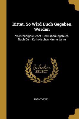 Bittet, So Wird Euch Gegeben Werden: Vollständiges Gebet- Und Erbauungsbuch Nach Dem Katholischen Kirchenjahre