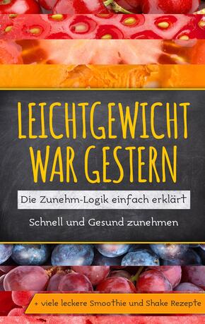 Leichtgewicht war gestern: Die Zunehm-Logik einfach erklärt - Schnell und Gesund zunehmen + viele leckere Smoothie und S