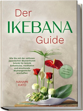 Der Ikebana Guide: Wie Sie mit der zeitlosen japanischen Blumenkunst Schritt für Schritt ästhetische, meditative und emotionale Blumengestecke erschaffen - inkl. Ideen für jede Jahreszeit