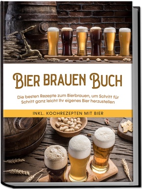 Bier brauen Buch: Die besten Rezepte zum Bierbrauen, um Schritt für Schritt ganz leicht Ihr eigenes Bier herzustellen - inkl. Kochrezepten mit Bier