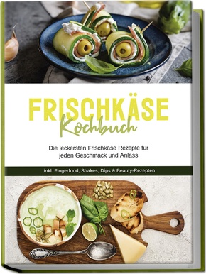 Frischkäse Kochbuch: Die leckersten Frischkäse Rezepte für jeden Geschmack und Anlass - inkl. Fingerfood, Shakes, Dips & Beauty-Rezepten