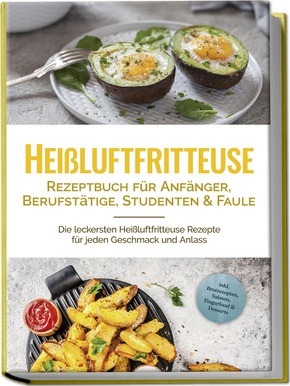 Heißluftfritteuse Rezeptbuch für Anfänger, Berufstätige, Studenten & Faule: Die leckersten Heißluftfritteuse Rezepte für jeden Geschmack und Anlass - inkl. Brotrezepten, Salaten, Fingerfood & Desserts