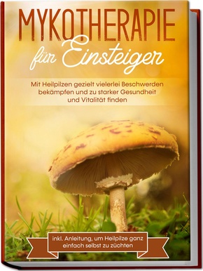 Mykotherapie für Einsteiger: Mit Heilpilzen gezielt vielerlei Beschwerden bekämpfen und zu starker Gesundheit und Vitalität finden - inkl. Anleitung, um Heilpilze ganz einfach selbst zu züchten