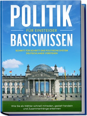 Politik Basiswissen für Einsteiger: Schritt für Schritt das politische System Deutschlands verstehen - Wie Sie als Wähler schnell mitreden, gezielt handeln und Zusammenhänge erkennen