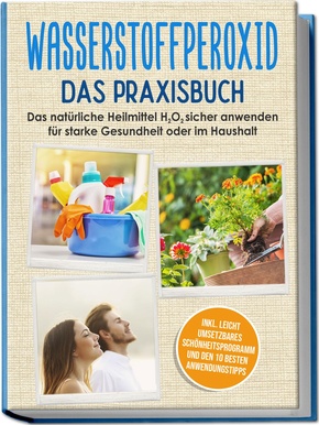 Wasserstoffperoxid - Das Praxisbuch: Das natürliche Heilmittel H2O2 sicher anwenden für starke Gesundheit oder im Haushalt inkl. leicht umsetzbares Schönheitsprogramm und den 10 besten Anwendungstipps