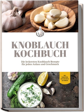 Knoblauch Kochbuch: Die leckersten Knoblauch Rezepte für jeden Anlass und Geschmack - inkl. Fingerfood, Aufstrichen & Getränken