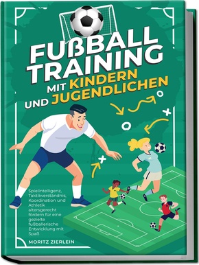 Fußballtraining mit Kindern und Jugendlichen: Spielintelligenz, Taktikverständnis, Koordination und Athletik altersgerecht fördern für eine gezielte fußballerische Entwicklung mit Spaß