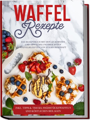 Waffel Rezepte: Das Rezeptbuch mit den leckersten und abwechslungsreichsten Waffelrezepten von süß bis herzhaft - inkl. Tipps & Tricks, Frühstückswaffeln und köstlichen Beilagen