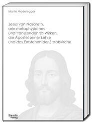 Jesus von Nazareth, sein metaphysisches und transzendentes Wirken, die Apostel seiner Lehre und das Entstehen der Staatskirche
