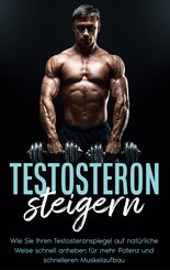Testosteron steigern: Wie Sie Ihren Testosteronspiegel auf nat&uuml;rliche Weise schnell anheben f&uuml;r mehr Potenz und schnelleren Muskelaufbau