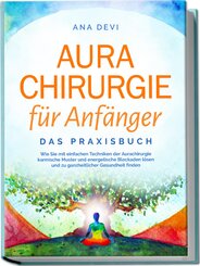 Aurachirurgie für Anfänger - Das Praxisbuch: Wie Sie mit einfachen Techniken der Aurachirurgie karmische Muster und energetische Blockaden lösen und zu ganzheitlicher Gesundheit finden