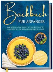 Backbuch f&uuml;r Anf&auml;nger: Ganz leicht selber backen mit den k&ouml;stlichsten Backrezepten f&uuml;r jeden Geschmack und Anlass - Kuchen, Torten, Tartes, Pies, Cupcakes, Kekse, Souffl&eacute;s, Flammkuchen, Brote u.v.m.