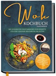 Wok Kochbuch vegetarisch: Die leckersten vegetarischen Wok Rezepte f&uuml;r eine gesunde Ern&auml;hrung im Alltag - Rezeptvielfalt aus Thailand, Vietnam, Indien, Indonesien, China & Europa