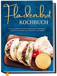 Fladenbrot Kochbuch: Die leckersten internationalen Fladenbrot Rezepte f&uuml;r Ihre kulinarische Weltreise - Pita, Pide, Flammkuchen, Naan, Tortilla, Focaccia, Lavash, Chapati, Roti, Kn&auml;ckebrot u.v.m.