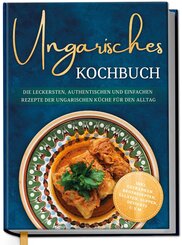 Ungarisches Kochbuch: Die leckersten, authentischen und einfachen Rezepte der ungarischen K&uuml;che f&uuml;r den Alltag - inkl. Getr&auml;nken, Brotrezepten, Salaten, Suppen, Desserts u.v.m.