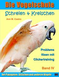 Schreien & Kreischen bei Papageien, Sittichen und anderen V&ouml;geln: Probleme l&ouml;sen mit Clickertraining. Die Vogelschule; ..Bd.4